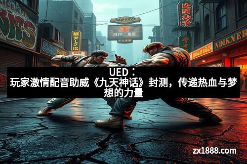 UED：玩家激情配音助威《九天神话》封测，传递热血与梦想的力量
